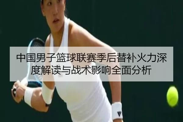 中国男子篮球联赛季后替补火力深度解读与战术影响全面分析